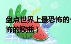 盘点世界上最恐怖的十大歌曲（史上十大最恐怖的歌曲）