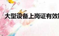 大型设备上岗证有效期（大型设备上岗证）