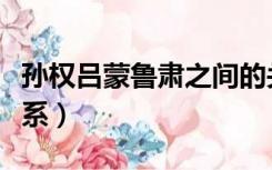 孙权吕蒙鲁肃之间的关系（孙权吕蒙鲁肃的关系）