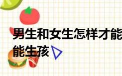 男生和女生怎样才能生孩子?男生女生怎样才能生孩