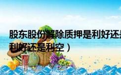 股东股份解除质押是利好还是利空啊（股东股份解除质押是利好还是利空）