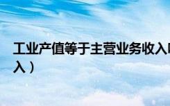 工业产值等于主营业务收入吗（工业销售产值与主营业务收入）