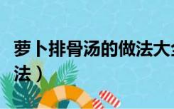 萝卜排骨汤的做法大全（萝卜排骨汤的家常做法）