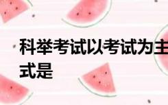 科举考试以考试为主要标准,其考试的主要形式是
