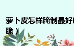 萝卜皮怎样腌制最好吃（萝卜皮怎么腌制才香脆）