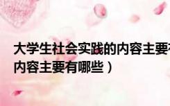 大学生社会实践的内容主要有哪些类型（大学生社会实践的内容主要有哪些）