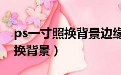 ps一寸照换背景边缘该怎么处理（ps一寸照换背景）