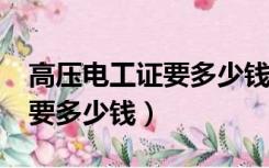 高压电工证要多少钱可以拿到?（高压电工证要多少钱）
