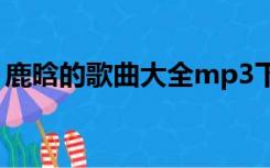鹿晗的歌曲大全mp3下载（鹿晗的歌曲大全）