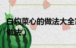 白灼菜心的做法大全家常菜窍门（白灼菜心的做法）