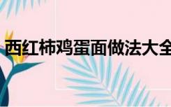 西红柿鸡蛋面做法大全（西红柿鸡蛋面做法）