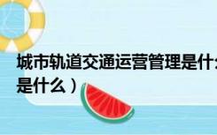 城市轨道交通运营管理是什么院系（城市轨道交通运营管理是什么）