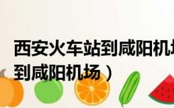 西安火车站到咸阳机场多长时间（西安火车站到咸阳机场）