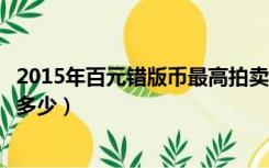 2015年百元错版币最高拍卖价格（现在百元错版币拍卖价格多少）