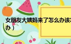 女朋友大姨妈来了怎么办该怎么说（女朋友大姨妈来了怎么办）