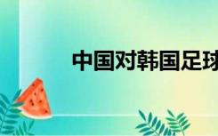 中国对韩国足球（中国打韩国）