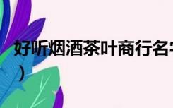 好听烟酒茶叶商行名字（烟酒茶商行起名大全）