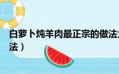 白萝卜炖羊肉最正宗的做法大全（白萝卜炖羊肉最正宗的做法）