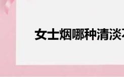 女士烟哪种清淡不伤人（女士烟）