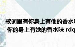 歌词里有你身上有他的香水味（哪首歌有这句歌词啊 ldquo 你的身上有她的香水味 rdquo）