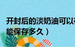 开封后的淡奶油可以存放多久（淡奶油开封后能保存多久）