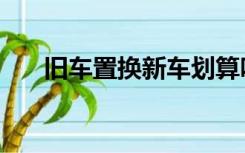 旧车置换新车划算吗（旧车置换新车）