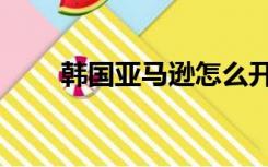 韩国亚马逊怎么开通（韩国亚马逊）