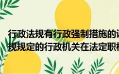 行政法规有行政强制措施的设定权（行政强制措施由法律 法规规定的行政机关在法定职权范围内实施）