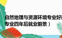 自然地理与资源环境专业好就业吗（自然地理于与资源环境专业四年后就业前景）