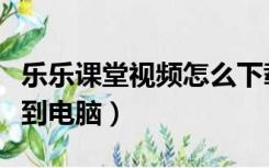 乐乐课堂视频怎么下载到电脑（乐乐课堂下载到电脑）