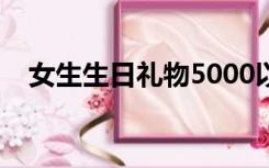 女生生日礼物5000以内（女生生日礼物）