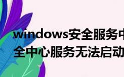 windows安全服务中心无法启动（win10安全中心服务无法启动）