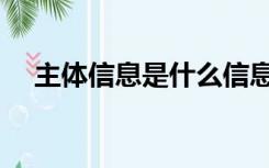 主体信息是什么信息（主体信息是什么）