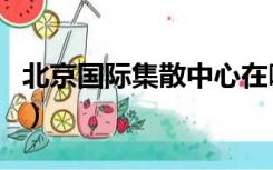 北京国际集散中心在哪里（北京集散中心官网）