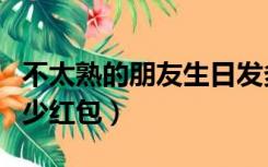 不太熟的朋友生日发多少红包（朋友生日发多少红包）