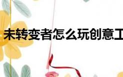 未转变者怎么玩创意工坊（未转变者怎么玩）
