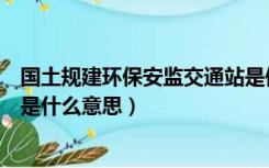 国土规建环保安监交通站是做什么的（国土规建环保安监所是什么意思）