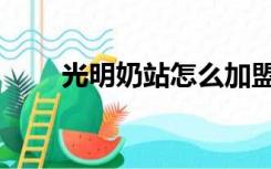 光明奶站怎么加盟（光明奶站加盟）