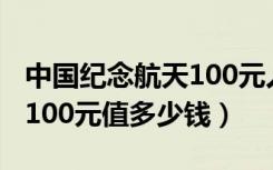 中国纪念航天100元人民币（中国航天纪念币100元值多少钱）