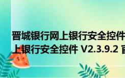晋城银行网上银行安全控件 V2.3.9.2 官方版（晋城银行网上银行安全控件 V2.3.9.2 官方版功能简介）