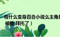 有什么变身百合小说么主角是受（求变身百合小说 主角是受 被推 拜托了）