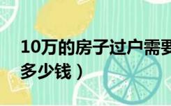 10万的房子过户需要多少钱（房子过户需要多少钱）