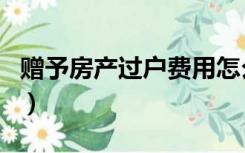 赠予房产过户费用怎么算（赠予房产过户费用）