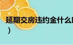 延期交房违约金什么时候给（延期交房违约金）