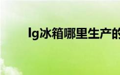 lg冰箱哪里生产的（lg冰箱怎么样）