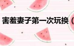 害羞妻子第一次玩换（害羞妻子第一次玩换）