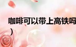 咖啡可以带上高铁吗?（咖啡可以带上高铁吗）