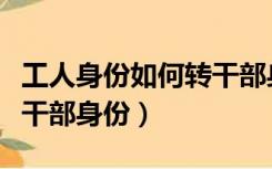 工人身份如何转干部身份证（工人身份如何转干部身份）