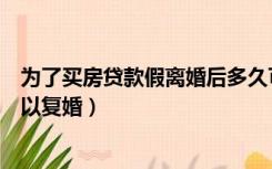 为了买房贷款假离婚后多久可以复婚（假离婚买房后多久可以复婚）