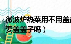 微波炉热菜用不用盖盖子（用微波炉热菜一定要盖盖子吗）